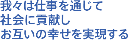 我々は仕事を通じて社会に貢献しお互いの幸せを実現する