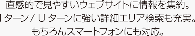 直感的で見やすいウェブサイトに情報を集約。Iターン/ Uターンに強い詳細エリア検索も充実。もちろんスマートフォンにも対応。